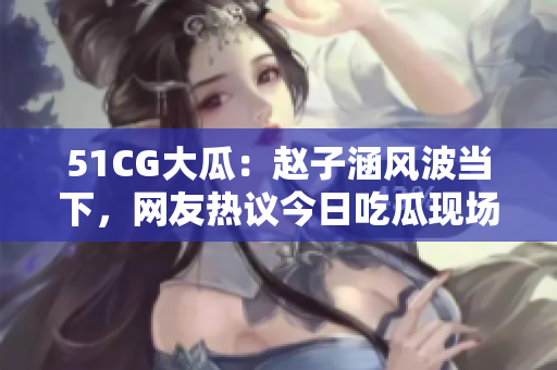 51CG大瓜：赵子涵风波当下，网友热议今日吃瓜现场