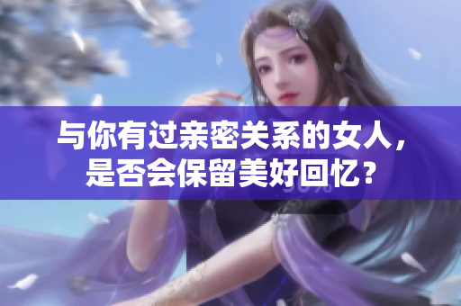 与你有过亲密关系的女人，是否会保留美好回忆？