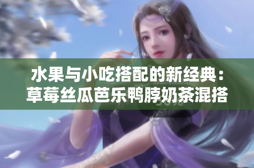 水果与小吃搭配的新经典：草莓丝瓜芭乐鸭脖奶茶混搭口味评价
