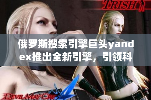 俄罗斯搜索引擎巨头yandex推出全新引擎，引领科技创新风潮
