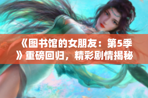 《图书馆的女朋友：第5季》重磅回归，精彩剧情揭秘！