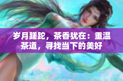 岁月蹉跎，茶香犹在：重温茶道，寻找当下的美好