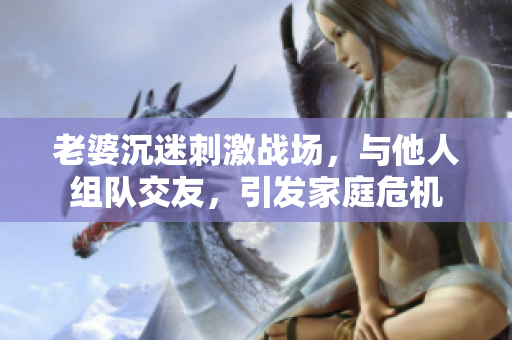 老婆沉迷刺激战场，与他人组队交友，引发家庭危机
