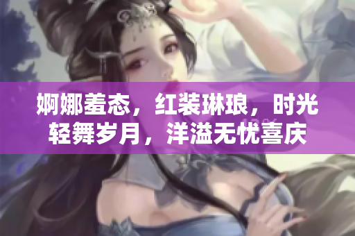婀娜羞态，红装琳琅，时光轻舞岁月，洋溢无忧喜庆