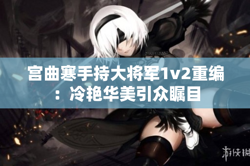 宫曲寒手持大将军1v2重编：冷艳华美引众瞩目