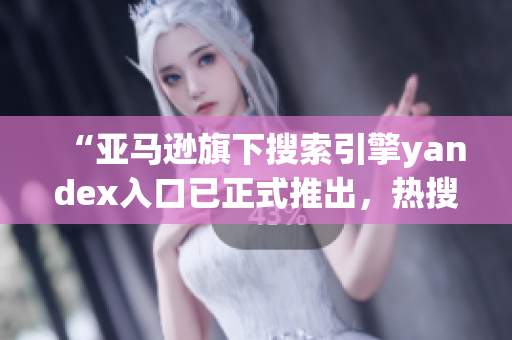 “亚马逊旗下搜索引擎yandex入口已正式推出，热搜迎新”