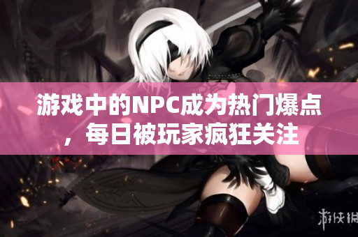 游戏中的NPC成为热门爆点，每日被玩家疯狂关注