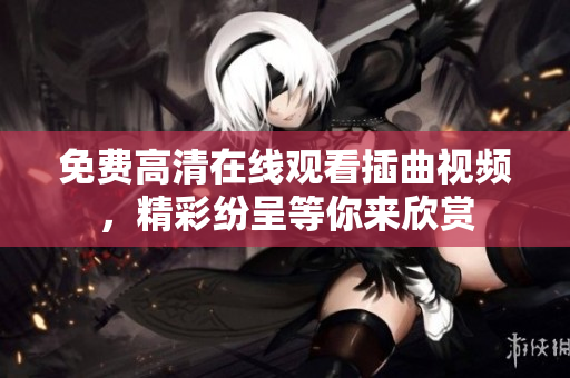 免费高清在线观看插曲视频，精彩纷呈等你来欣赏