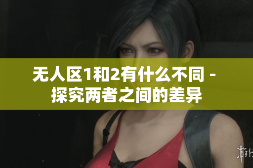 无人区1和2有什么不同 - 探究两者之间的差异