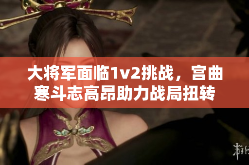 大将军面临1v2挑战，宫曲寒斗志高昂助力战局扭转