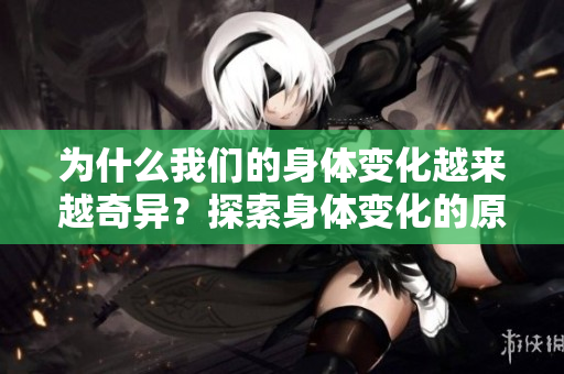 为什么我们的身体变化越来越奇异？探索身体变化的原因