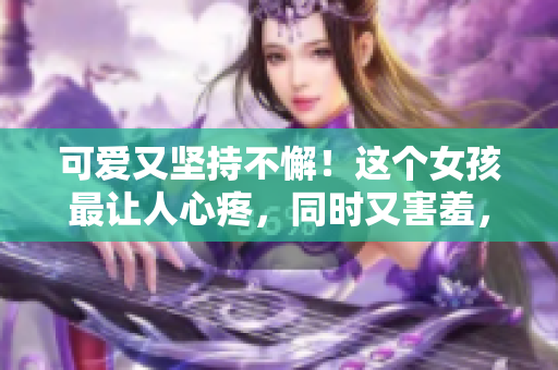 可爱又坚持不懈！这个女孩最让人心疼，同时又害羞，令人难以忘怀