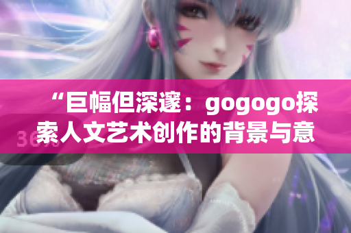 “巨幅但深邃：gogogo探索人文艺术创作的背景与意义”