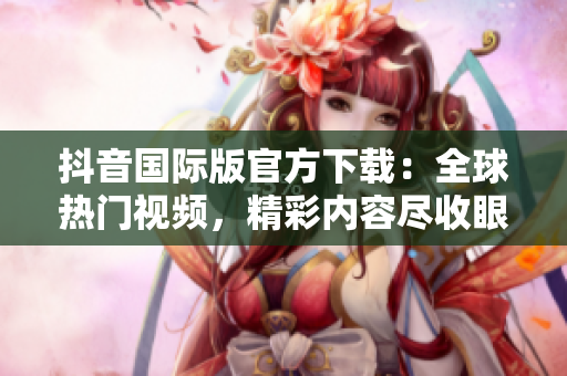 抖音国际版官方下载：全球热门视频，精彩内容尽收眼底