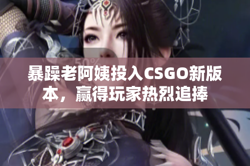 暴躁老阿姨投入CSGO新版本，赢得玩家热烈追捧