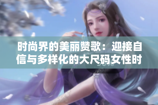时尚界的美丽赞歌：迎接自信与多样化的大尺码女性时代！