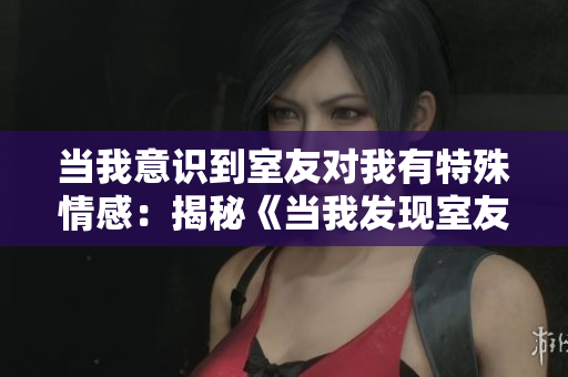 当我意识到室友对我有特殊情感：揭秘《当我发现室友喜欢我》内幕