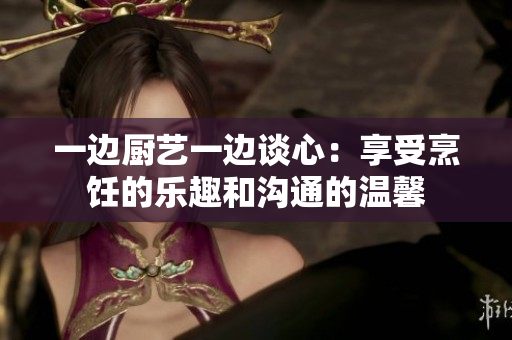 一边厨艺一边谈心：享受烹饪的乐趣和沟通的温馨
