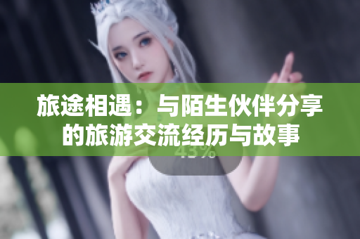 旅途相遇：与陌生伙伴分享的旅游交流经历与故事