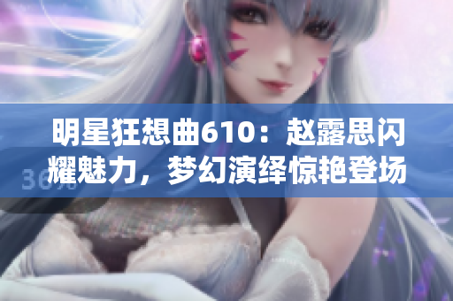明星狂想曲610：赵露思闪耀魅力，梦幻演绎惊艳登场