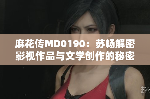 麻花传MD0190：苏畅解密影视作品与文学创作的秘密