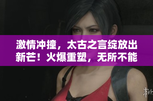 激情冲撞，太古之言绽放出新芒！火爆重塑，无所不能！