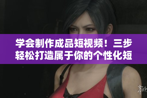 学会制作成品短视频！三步轻松打造属于你的个性化短视频应用