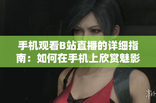 手机观看B站直播的详细指南：如何在手机上欣赏魅影看直播？