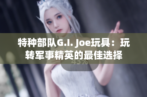 特种部队G.I. Joe玩具：玩转军事精英的最佳选择