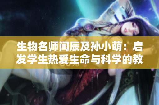 生物名师闫辰及孙小萌：启发学生热爱生命与科学的教学智慧