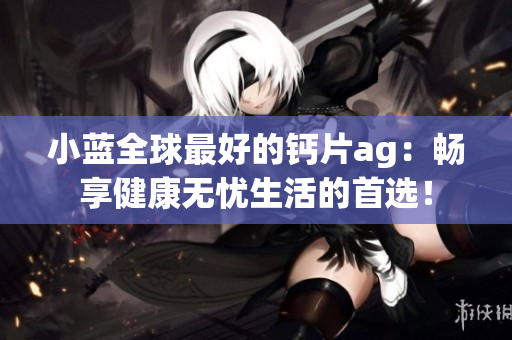 小蓝全球最好的钙片ag：畅享健康无忧生活的首选！