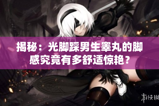揭秘：光脚踩男生睾丸的脚感究竟有多舒适惊艳？