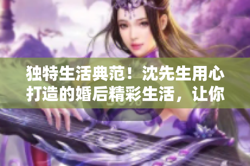 独特生活典范！沈先生用心打造的婚后精彩生活，让你眼前一亮