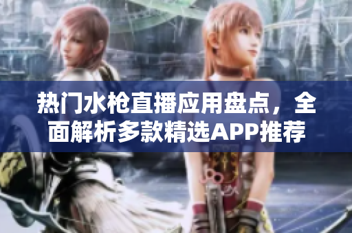 热门水枪直播应用盘点，全面解析多款精选APP推荐