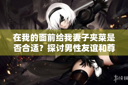 在我的面前给我妻子夹菜是否合适？探讨男性友谊和尊重女性的行为举止