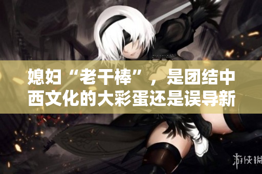 媳妇“老干棒”，是团结中西文化的大彩蛋还是误导新婚观念的偏见？