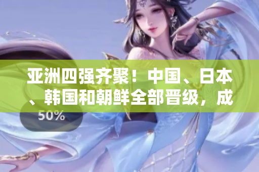 亚洲四强齐聚！中国、日本、韩国和朝鲜全部晋级，成为焦点！