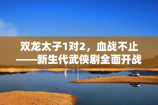 双龙太子1对2，血战不止——新生代武侠剧全面开战