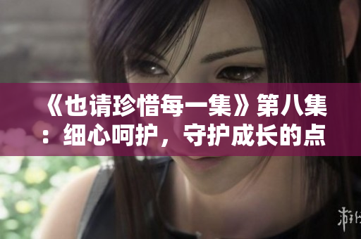 《也请珍惜每一集》第八集：细心呵护，守护成长的点滴